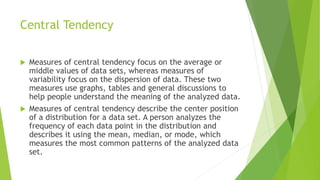 Central Tendency
 Measures of central tendency focus on the average or
middle values of data sets, whereas measures of
variability focus on the dispersion of data. These two
measures use graphs, tables and general discussions to
help people understand the meaning of the analyzed data.
 Measures of central tendency describe the center position
of a distribution for a data set. A person analyzes the
frequency of each data point in the distribution and
describes it using the mean, median, or mode, which
measures the most common patterns of the analyzed data
set.
 