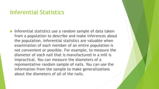 Inferential Statistics
 Inferential statistics use a random sample of data taken
from a population to describe and make inferences about
the population. Inferential statistics are valuable when
examination of each member of an entire population is
not convenient or possible. For example, to measure the
diameter of each nail that is manufactured in a mill is
impractical. You can measure the diameters of a
representative random sample of nails. You can use the
information from the sample to make generalizations
about the diameters of all of the nails.
 