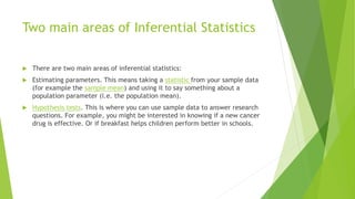 Two main areas of Inferential Statistics
 There are two main areas of inferential statistics:
 Estimating parameters. This means taking a statistic from your sample data
(for example the sample mean) and using it to say something about a
population parameter (i.e. the population mean).
 Hypothesis tests. This is where you can use sample data to answer research
questions. For example, you might be interested in knowing if a new cancer
drug is effective. Or if breakfast helps children perform better in schools.
 
