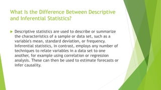 What Is the Difference Between Descriptive
and Inferential Statistics?
 Descriptive statistics are used to describe or summarize
the characteristics of a sample or data set, such as a
variable's mean, standard deviation, or frequency.
Inferential statistics, in contrast, employs any number of
techniques to relate variables in a data set to one
another, for example using correlation or regression
analysis. These can then be used to estimate forecasts or
infer causality.
 