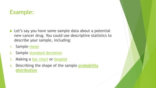 Example:
 Let’s say you have some sample data about a potential
new cancer drug. You could use descriptive statistics to
describe your sample, including:
1. Sample mean
2. Sample standard deviation
3. Making a bar chart or boxplot
4. Describing the shape of the sample probability
distribution
 