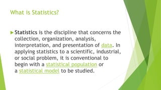 What is Statistics?
 Statistics is the discipline that concerns the
collection, organization, analysis,
interpretation, and presentation of data. In
applying statistics to a scientific, industrial,
or social problem, it is conventional to
begin with a statistical population or
a statistical model to be studied.
 