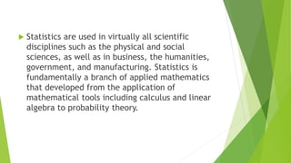  Statistics are used in virtually all scientific
disciplines such as the physical and social
sciences, as well as in business, the humanities,
government, and manufacturing. Statistics is
fundamentally a branch of applied mathematics
that developed from the application of
mathematical tools including calculus and linear
algebra to probability theory.
 