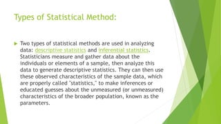 Types of Statistical Method:
 Two types of statistical methods are used in analyzing
data: descriptive statistics and inferential statistics.
Statisticians measure and gather data about the
individuals or elements of a sample, then analyze this
data to generate descriptive statistics. They can then use
these observed characteristics of the sample data, which
are properly called "statistics," to make inferences or
educated guesses about the unmeasured (or unmeasured)
characteristics of the broader population, known as the
parameters.
 