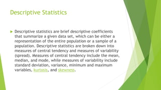 Descriptive Statistics
 Descriptive statistics are brief descriptive coefficients
that summarize a given data set, which can be either a
representation of the entire population or a sample of a
population. Descriptive statistics are broken down into
measures of central tendency and measures of variability
(spread). Measures of central tendency include the mean,
median, and mode, while measures of variability include
standard deviation, variance, minimum and maximum
variables, kurtosis, and skewness.
 