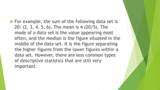  For example, the sum of the following data set is
20: (2, 3, 4, 5, 6). The mean is 4 (20/5). The
mode of a data set is the value appearing most
often, and the median is the figure situated in the
middle of the data set. It is the figure separating
the higher figures from the lower figures within a
data set. However, there are less common types
of descriptive statistics that are still very
important.
 