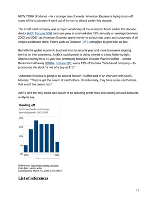 NEW YORK (Fortune) -- In a strange turn of events, American Express is trying to run off
some of the customers it went out of its way to attract earlier this decade.

The credit card company was a major beneficiary of the economic boom earlier this decade.
AmEx (AXP, Fortune 500) card use grew at a remarkable 15% annually on average between
2002 and 2007, as American Express spent heavily to attract new users and customers of all
stripes purchased more. Peers such as Discover (DFS) struggled to grow half as fast.

But with the global economic bust well into its second year and more borrowers slipping
behind on their payments, AmEx's rapid growth is being viewed in a less flattering light.
Shares recently hit a 14-year low, prompting billionaire investor Warren Buffett -- whose
Berkshire Hathaway (BRKA, Fortune 500) owns 13% of the New York-based company -- to
pronounce the stock "a hell of a buy at $10."

"American Express is going to be around forever," Buffett said in an interview with CNBC
Monday. "They've got the cream of cardholders. Unfortunately, they have some cardholders
that aren't the cream, too."

AmEx isn't the only credit card issuer to be reducing credit lines and closing unused accounts,
analysts say.




References: http://www.money.cnn.com
Colin Barr, senior writer
Last Updated: March 16, 2009: 6:40 AM ET


List of references

                                                                                            15
 