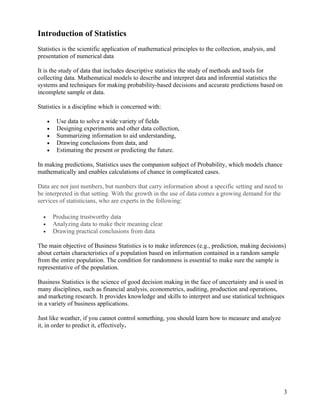 Introduction of Statistics
Statistics is the scientific application of mathematical principles to the collection, analysis, and
presentation of numerical data

It is the study of data that includes descriptive statistics the study of methods and tools for
collecting data. Mathematical models to describe and interpret data and inferential statistics the
systems and techniques for making probability-based decisions and accurate predictions based on
incomplete sample ot data.

Statistics is a discipline which is concerned with:

      •    Use data to solve a wide variety of fields
      •    Designing experiments and other data collection,
      •    Summarizing information to aid understanding,
      •    Drawing conclusions from data, and
      •    Estimating the present or predicting the future.

In making predictions, Statistics uses the companion subject of Probability, which models chance
mathematically and enables calculations of chance in complicated cases.

Data are not just numbers, but numbers that carry information about a specific setting and need to
be interpreted in that setting. With the growth in the use of data comes a growing demand for the
services of statisticians, who are experts in the following:

  •       Producing trustworthy data
  •       Analyzing data to make their meaning clear
  •       Drawing practical conclusions from data

The main objective of Business Statistics is to make inferences (e.g., prediction, making decisions)
about certain characteristics of a population based on information contained in a random sample
from the entire population. The condition for randomness is essential to make sure the sample is
representative of the population.

Business Statistics is the science of good decision making in the face of uncertainty and is used in
many disciplines, such as financial analysis, econometrics, auditing, production and operations,
and marketing research. It provides knowledge and skills to interpret and use statistical techniques
in a variety of business applications.

Just like weather, if you cannot control something, you should learn how to measure and analyze
it, in order to predict it, effectively.




                                                                                                       3
 