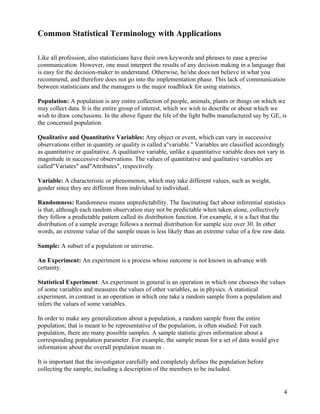 Common Statistical Terminology with Applications

Like all profession, also statisticians have their own keywords and phrases to ease a precise
communication. However, one must interpret the results of any decision making in a language that
is easy for the decision-maker to understand. Otherwise, he/she does not believe in what you
recommend, and therefore does not go into the implementation phase. This lack of communication
between statisticians and the managers is the major roadblock for using statistics.

Population: A population is any entire collection of people, animals, plants or things on which we
may collect data. It is the entire group of interest, which we wish to describe or about which we
wish to draw conclusions. In the above figure the life of the light bulbs manufactured say by GE, is
the concerned population.

Qualitative and Quantitative Variables: Any object or event, which can vary in successive
observations either in quantity or quality is called a"variable." Variables are classified accordingly
as quantitative or qualitative. A qualitative variable, unlike a quantitative variable does not vary in
magnitude in successive observations. The values of quantitative and qualitative variables are
called"Variates" and"Attributes", respectively.

Variable: A characteristic or phenomenon, which may take different values, such as weight,
gender since they are different from individual to individual.

Randomness: Randomness means unpredictability. The fascinating fact about inferential statistics
is that, although each random observation may not be predictable when taken alone, collectively
they follow a predictable pattern called its distribution function. For example, it is a fact that the
distribution of a sample average follows a normal distribution for sample size over 30. In other
words, an extreme value of the sample mean is less likely than an extreme value of a few raw data.

Sample: A subset of a population or universe.

An Experiment: An experiment is a process whose outcome is not known in advance with
certainty.

Statistical Experiment: An experiment in general is an operation in which one chooses the values
of some variables and measures the values of other variables, as in physics. A statistical
experiment, in contrast is an operation in which one take a random sample from a population and
infers the values of some variables.

In order to make any generalization about a population, a random sample from the entire
population; that is meant to be representative of the population, is often studied. For each
population, there are many possible samples. A sample statistic gives information about a
corresponding population parameter. For example, the sample mean for a set of data would give
information about the overall population mean m .

It is important that the investigator carefully and completely defines the population before
collecting the sample, including a description of the members to be included.


                                                                                                      4
 