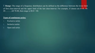 7. Range: The range of a frequency distribution can be defined as the difference between the lower limit
of first class-interval and the upper limit of the last class-interval. For example, if classes are 0-10, 10-
20……….till 70-80, then range is 80-0 = 80.
Types of continuous series:
1. Exclusive series
2. Inclusive series
3. Open end series
 
