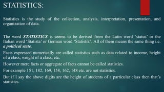 STATISTICS:
Statistics is the study of the collection, analysis, interpretation, presentation, and
organization of data.
The word STATISTICS is seems to be derived from the Latin word ‘status’ or the
Italian word ‘Statista’ or German word ‘Statistik’. All of them means the same thing i.e.
a political state.
Facts expressed numerically are called statistics such as data related to income, height
of a class, weight of a class, etc.
However mere facts or aggregate of facts cannot be called statistics.
For example 151, 182, 169, 158, 162, 148 etc. are not statistics.
But if I say the above digits are the height of students of a particular class then that’s
statistics.
 