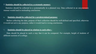 5. Statistics should be collected in a systematic manner:
Statistics should be collected in a systematically in a planned way. Data collected in an unsystematic
manner would lead to misleading conclusions.
6. Statistics should be collected for a predetermined purpose:
Before collecting the data, purpose of their collection should be well-defined and specified, otherwise
it would not serve any purpose, rather it would lead to wrong conclusions.
7. Statistics should be placed in relation to each other :
Data should be placed in such a way that it can be compared. For example, height of students of
different sections of a college.
 