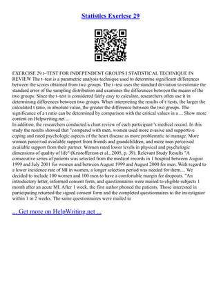 Statistics Exericse 29
EXERCISE 29 t–TEST FOR INDEPENDENT GROUPS I STATISTICAL TECHNIQUE IN
REVIEW The t–test is a parametric analysis technique used to determine significant differences
between the scores obtained from two groups. The t–test uses the standard deviation to estimate the
standard error of the sampling distribution and examines the differences between the means of the
two groups. Since the t–test is considered fairly easy to calculate, researchers often use it in
determining differences between two groups. When interpreting the results of t–tests, the larger the
calculated t ratio, in absolute value, the greater the difference between the two groups. The
significance of a t ratio can be determined by comparison with the critical values in a ... Show more
content on Helpwriting.net ...
In addition, the researchers conducted a chart review of each participant 's medical record. In this
study the results showed that "compared with men, women used more evasive and supportive
coping and rated psychologic aspects of the heart disease as more problematic to manage. More
women perceived available support from friends and grandchildren, and more men perceived
available support from their partner. Women rated lower levels in physical and psychologic
dimensions of quality of life" (Kristofferzon et al., 2005, p. 39). Relevant Study Results "A
consecutive series of patients was selected from the medical records in 1 hospital between August
1999 and July 2001 for women and between August 1999 and August 2000 for men. With regard to
a lower incidence rate of MI in women, a longer selection period was needed for them.... We
decided to include 100 women and 100 men to have a comfortable margin for dropouts. "An
introductory letter, informed consent form, and questionnaires were mailed to eligible subjects 1
month after an acute MI. After 1 week, the first author phoned the patients. Those interested in
participating returned the signed consent form and the completed questionnaires to the investigator
within 1 to 2 weeks. The same questionnaires were mailed to
... Get more on HelpWriting.net ...
 