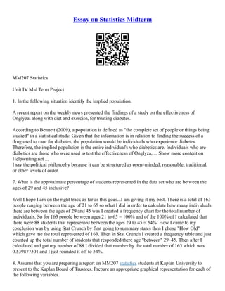 Essay on Statistics Midterm
MM207 Statistics
Unit IV Mid Term Project
1. In the following situation identify the implied population.
A recent report on the weekly news presented the findings of a study on the effectiveness of
Onglyza, along with diet and exercise, for treating diabetes.
According to Bennett (2009), a population is defined as "the complete set of people or things being
studied" in a statistical study. Given that the information is in relation to finding the success of a
drug used to care for diabetes, the population would be individuals who experience diabetes.
Therefore, the implied population is the entire individual's who diabetics are. Individuals who are
diabetics are those who were used to test the effectiveness of Onglyza, ... Show more content on
Helpwriting.net ...
I say the political philosophy because it can be structured as open–minded, reasonable, traditional,
or other levels of order.
7. What is the approximate percentage of students represented in the data set who are between the
ages of 29 and 45 inclusive?
Well I hope I am on the right track as far as this goes...I am giving it my best. There is a total of 163
people ranging between the age of 21 to 65 so what I did in order to calculate how many individuals
there are between the ages of 29 and 45 was I created a frequency chart for the total number of
individuals. So for 163 people between ages 21 to 65 = 100% and of the 100% of I calculated that
there were 88 students that represented between the ages 29 to 45 = 54%. How I came to my
conclusion was by using Stat Crunch by first going to summary states then I chose "How Old"
which gave me the total represented of 163. Then in Stat Crunch I created a frequency table and just
counted up the total number of students that responded there age "between" 29–45. Then after I
calculated and got my number of 88 I divided that number by the total number of 163 which was
0.539877301 and I just rounded it off to 54%.
8. Assume that you are preparing a report on MM207 statistics students at Kaplan University to
present to the Kaplan Board of Trustees. Prepare an appropriate graphical representation for each of
the following variables.
 