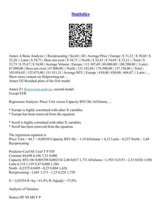 Statistics
Annex A Basic Analysis | | Reciprocating | Scroll | All | Average Price | Europe | $ 31,31 | $ 38,60 | $
32,28 | | Latin | $ 38,71 | Does not exist | $ 38,71 | | North | $ 32,43 | $ 34,69 | $ 33,11 | | Total | $
33,73 | $ 35,67 | $ 34,08 | Average Volume | Europe | 111.307,69 | 88.000,00 | 108.200,00 | | Latin |
67.000,00 | Does not exist | 67.000,00 | | North | 121.142,86 | 174.500,00 | 137.150,00 | | Total |
103.054,05 | 152.875,00 | 111.911,11 | Average BTU | Europe | 410,00 | 850,00 | 468,67 | | Latin | ...
Show more content on Helpwriting.net ...
Annex D2 Residual plots of the first model
Annex E1 Regression analysis, second model
Except EER
Regression Analysis: Price/ Unit versus Capacity BTU/Hr; lnVolume; ...
* Europe is highly correlated with other X variables
* Europe has been removed from the equation.
* Scroll is highly correlated with other X variables
* Scroll has been removed from the equation.
The regression equation is
Price/ Unit = 44,7 + 0,00530 Capacity BTU/Hr – 1,19 lnVolume + 6,12 Latin – 0,237 North – 1,68
Reciprocating
Predictor Coef SE Coef T P VIF
Constant 44,698 6,196 7,21 0,000
Capacity BTU/Hr 0,005298 0,002134 2,48 0,017 1,771 lnVolume –1,1921 0,5151 –2,31 0,026 1,056
Latin 6,119 1,119 5,47 0,000 1,384
North –0,2375 0,9495 –0,25 0,804 1,424
Reciprocating –1,681 1,371 –1,23 0,228 1,758
S = 2,65254 R–Sq = 61,9% R–Sq(adj) = 57,0%
Analysis of Variance
Source DF SS MS F P
 