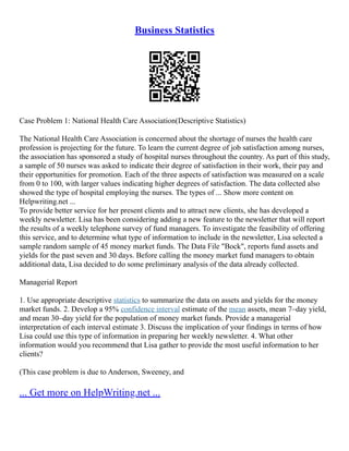 Business Statistics
Case Problem 1: National Health Care Association(Descriptive Statistics)
The National Health Care Association is concerned about the shortage of nurses the health care
profession is projecting for the future. To learn the current degree of job satisfaction among nurses,
the association has sponsored a study of hospital nurses throughout the country. As part of this study,
a sample of 50 nurses was asked to indicate their degree of satisfaction in their work, their pay and
their opportunities for promotion. Each of the three aspects of satisfaction was measured on a scale
from 0 to 100, with larger values indicating higher degrees of satisfaction. The data collected also
showed the type of hospital employing the nurses. The types of ... Show more content on
Helpwriting.net ...
To provide better service for her present clients and to attract new clients, she has developed a
weekly newsletter. Lisa has been considering adding a new feature to the newsletter that will report
the results of a weekly telephone survey of fund managers. To investigate the feasibility of offering
this service, and to determine what type of information to include in the newsletter, Lisa selected a
sample random sample of 45 money market funds. The Data File "Bock", reports fund assets and
yields for the past seven and 30 days. Before calling the money market fund managers to obtain
additional data, Lisa decided to do some preliminary analysis of the data already collected.
Managerial Report
1. Use appropriate descriptive statistics to summarize the data on assets and yields for the money
market funds. 2. Develop a 95% confidence interval estimate of the mean assets, mean 7–day yield,
and mean 30–day yield for the population of money market funds. Provide a managerial
interpretation of each interval estimate 3. Discuss the implication of your findings in terms of how
Lisa could use this type of information in preparing her weekly newsletter. 4. What other
information would you recommend that Lisa gather to provide the most useful information to her
clients?
(This case problem is due to Anderson, Sweeney, and
... Get more on HelpWriting.net ...
 