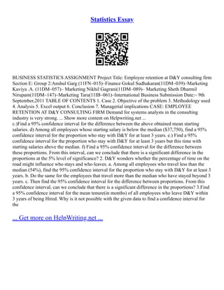 Statistics Essay
BUSINESS STATISTICS ASSIGNMENT Project Title: Employee retention at D&Y consulting firm
Section E: Group 2:Anshul Garg (11FN–015)–Finance Gokul Sudhakaran(11DM–039)–Marketing
Kaviya .A. (11DM–057)– Marketing Nikhil Gagrani(11DM–089)– Marketing Sheth Dharmil
Nirupam(11DM–147)–Marketing Taru(11IB–061)–International Business Submission Date:– 9th
September,2011 TABLE OF CONTENTS 1. Case 2. Objective of the problem 3. Methodology used
4. Analysis 5. Excel output 6. Conclusion 7. Managerial implications CASE: EMPLOYEE
RETENTION AT D&Y CONSULTING FIRM Demand for systems analysts in the consulting
industry is very strong. ... Show more content on Helpwriting.net ...
c.)Find a 95% confidence interval for the difference between the above obtained mean starting
salaries. d) Among all employees whose starting salary is below the median ($37,750), find a 95%
confidence interval for the proportion who stay with D&Y for at least 3 years. e.) Find a 95%
confidence interval for the proportion who stay with D&Y for at least 3 years but this time with
starting salaries above the median. f) Find a 95% confidence interval for the difference between
these proportions. From this interval, can we conclude that there is a significant difference in the
proportions at the 5% level of significance? 2. D&Y wonders whether the percentage of time on the
road might influence who stays and who leaves. a. Among all employees who travel less than the
median (54%), find the 95% confidence interval for the proportion who stay with D&Y for at least 3
years. b. Do the same for the employees that travel more than the median who have stayed beyond 3
years. c. Then find the 95% confidence interval for the difference between proportions. From this
confidence interval, can we conclude that there is a significant difference in the proportions? 3.Find
a 95% confidence interval for the mean tenure(in months) of all employees who leave D&Y within
3 years of being Hired. Why is it not possible with the given data to find a confidence interval for
the
... Get more on HelpWriting.net ...
 
