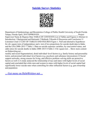 Suicide Survey Statistics
Department of Epidemiology and Biostatistics College of Public Health University of South Florida
Tampa, Florida April, 2018 APPROVED: _____________________________________ Project
Supervisor Name & Degrees Date TABLE OF CONTENTS List of Tables and Figures ii Abstract iii
Introduction 1 Background and Rationale 2 Methods 5 Results 8 Discussion and Conclusion 11
Literature Cited 13 LIST OF TABLES AND FIGURES Figure 1. Null and alternative hypotheses
for chi–square tests of independence and z–test of two proportions for suicide death data in Idaho
and the USA 2000–2015 7 Table 1: Data on suicide exposure variables, by case/control status, and
odds ratios for suicide deaths in Idaho 2000–2015 8 Table 2: Chi–square test ... Show more content
on Helpwriting.net ...
rurality and social fragmentation), distal individual–level factors (e.g. family history and personality
traits), and proximal individual–level factors (e.g. psychosis and substance intoxication).12 Social
support networks, strong reasons for living, and effective problem–solving skills are protective
factors as well.12 A study analyzed the relationship of race and states with higher levels of social
capital and concluded that white men and women in states with higher levels of social capital had
significantly lower suicide rates when controlling for other influential factors (e.g. gun ownership
and population
... Get more on HelpWriting.net ...
 