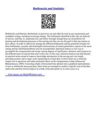 Bottlenecks and Statistics
Bottlenecks and Statistics Bottlenecks in processes can and often do exist in any organization and
workplace setting, including in nursing settings. The bottlenecks identified in this case are delivery
of service, staff buy in, leadership role, and follow through; though these are all problems for
learning and development processes in the nursing unit they are not all equal in their prevalence or
their effects. In order to effectively manage the different bottlenecks and the potential remedies for
these bottlenecks, accurate and meaningful measurements of certain quantitative aspects of the nurse
setting and the identified problems must be accomplished. Statistical analysis is one way to
accomplish this measurement and assign varying degrees of significance, attention, and resources to
the different areas of concern that arise in this case. In this way, statistical analysis can lead directly
to practical action meant to improve knowledge and practice in the nursing unit, not simply
providing esoteric and or large–scale interpretations of past data. Control limits are a relatively
simple tool in operation with rather profound effects on the interpretation of data (Johnson &
Bhattacharyya, 2009). Consisting simply of horizontal lines plotted onto a graphical representation
of raw or statistically processed data, these limits are arranged to confine a specific area of the data
and/or plot and thus restrict analysis to a bulk of the data points or, in some cases, to a
... Get more on HelpWriting.net ...
 