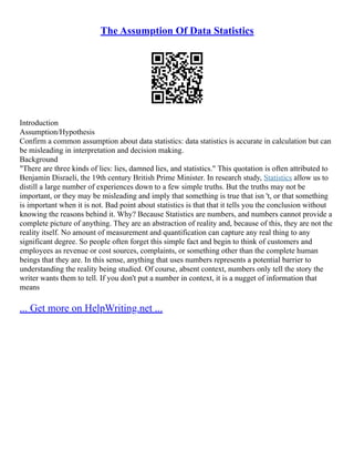 The Assumption Of Data Statistics
Introduction
Assumption/Hypothesis
Confirm a common assumption about data statistics: data statistics is accurate in calculation but can
be misleading in interpretation and decision making.
Background
"There are three kinds of lies: lies, damned lies, and statistics." This quotation is often attributed to
Benjamin Disraeli, the 19th century British Prime Minister. In research study, Statistics allow us to
distill a large number of experiences down to a few simple truths. But the truths may not be
important, or they may be misleading and imply that something is true that isn 't, or that something
is important when it is not. Bad point about statistics is that that it tells you the conclusion without
knowing the reasons behind it. Why? Because Statistics are numbers, and numbers cannot provide a
complete picture of anything. They are an abstraction of reality and, because of this, they are not the
reality itself. No amount of measurement and quantification can capture any real thing to any
significant degree. So people often forget this simple fact and begin to think of customers and
employees as revenue or cost sources, complaints, or something other than the complete human
beings that they are. In this sense, anything that uses numbers represents a potential barrier to
understanding the reality being studied. Of course, absent context, numbers only tell the story the
writer wants them to tell. If you don't put a number in context, it is a nugget of information that
means
... Get more on HelpWriting.net ...
 