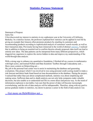 Statistics Purpose Statement
Statement of Purpose
Junru Xia
I first discovered my interest in statistics in my sophomore year at the University of California,
Berkeley. In a statistics lecture, the professor explained how statistics can be applied in real life by
giving an example that Amazon often promotes products by emailing its customers and
recommending products according to sophisticated analysis of customers' search records, as well as
their transaction data. Previously having been immersed in the world of abstract statistics, I realized
that in addition to being an essential tool to confirm theories already proposed, data itself can lead to
entirely new ideas. The data patterns can be interpreted from many different perspectives, which
triggered my eagerness to explore the stories hidden in data and improve my understanding of the
world through data analysis.
With a strong urge to enhance my quantitative foundation, I finished all my courses in mathematics
with high scores, and learned Python and Data Scientists' Toolbox through Codecademy and ...
Show more content on Helpwriting.net ...
My job in the personal loan center was to assist in maintaining the database and generating
evaluations. One project which I was involved in was using personal credit scoring model to make a
risk forecast and detect bank fraud based on loan documentation in the database. During the project,
I realized that rather than just about complicated methods, statistics was about simplifying and
making sense. Sufficient data and in–depth analysis can not only help companies make valuable
decisions, but also enable us to understand real life in a more direct and precise way. As the trend of
information explosion is inevitable, I am sure that the power of data will become increasingly
overwhelming, and the role of data analysis will be indispensable. Therefore, along with my goal to
pursue graduate studies in statistics, my desire to pursue a career in the field of data analysis was
... Get more on HelpWriting.net ...
 
