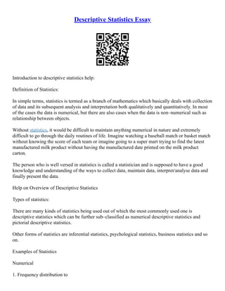 Descriptive Statistics Essay
Introduction to descriptive statistics help:
Definition of Statistics:
In simple terms, statistics is termed as a branch of mathematics which basically deals with collection
of data and its subsequent analysis and interpretation both qualitatively and quantitatively. In most
of the cases the data is numerical, but there are also cases when the data is non–numerical such as
relationship between objects.
Without statistics, it would be difficult to maintain anything numerical in nature and extremely
difficult to go through the daily routines of life. Imagine watching a baseball match or basket match
without knowing the score of each team or imagine going to a super mart trying to find the latest
manufactured milk product without having the manufactured date printed on the milk product
carton.
The person who is well versed in statistics is called a statistician and is supposed to have a good
knowledge and understanding of the ways to collect data, maintain data, interpret/analyse data and
finally present the data.
Help on Overview of Descriptive Statistics
Types of statistics:
There are many kinds of statistics being used out of which the most commonly used one is
descriptive statistics which can be further sub–classified as numerical descriptive statistics and
pictorial descriptive statistics.
Other forms of statistics are inferential statistics, psychological statistics, business statistics and so
on.
Examples of Statistics
Numerical
1. Frequency distribution to
 