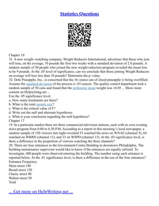Statistics Questions
Chapter 10
31. A new weight–watching company, Weight Reducers International, advertises that those who join
will lose, on the average, 10 pounds the first two weeks with a standard deviation of 2.8 pounds. A
random sample of 50 people who joined the new weight reduction program revealed the mean loss
to be 9 pounds. At the .05 level of significance, can we conclude that those joining Weight Reducers
on average will lose less than 10 pounds? Determine the p–value.
32. Dole Pineapple, Inc., is concerned that the 16–ounce can of sliced pineapple is being overfilled.
Assume the standard deviation of the process is .03 ounces. The quality control department took a
random sample of 50 cans and found that the arithmetic mean weight was 16.05 ... Show more
content on Helpwriting.net ...
Use the .05 significance level.
a. How many treatments are there?
b. What is the total sample size?
c. What is the critical value of F?
d. Write out the null and alternate hypotheses.
e. What is your conclusion regarding the null hypothesis?
Chapter 17
19. In a particular market there are three commercial television stations, each with its own evening
news program from 6:00 to 6:30 P.M. According to a report in this morning 's local newspaper, a
random sample of 150 viewers last night revealed 53 watched the news on WNAE (channel 5), 64
watched on WRRN (channel 11), and 33 on WSPD (channel 13). At the .05 significance level, is
there a difference in the proportion of viewers watching the three channels?
20. There are four entrances to the Government Centre Building in downtown Philadelphia. The
building maintenance supervisor would like to know if the entrances are equally utilized. To
investigate, 400 people were observed entering the building. The number using each entrance is
reported below. At the .01 significance level, is there a difference in the use of the four entrances?
Entrance Frequency
Main street 140
Broad street 120
Cherry street 90
Walnut street 50
Total
... Get more on HelpWriting.net ...
 