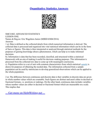 Quantitative Statistics Answers
SMCU002: ADVANCED STATISTICS
LESSON ONE.
Names & Reg.no: Eric Wagobera Junior (MIRD/43004/2016)
Answers
1 a). Data is defined as the collected details from which numerical information is derived. The
collected data is processed and organized into vital statistical information which can be in the form
of facts or figures. This data is then interpreted or analyzed through statistical methods for the
purposes of gaining knowledge about a phenomenon, which can help us to make informed
decisions.
b). Information is data that has been recorded, classified, and structured within a statistical
framework with an aim of making it useful for decision–making purposes. This information is
processed from the collected raw data to come up with meaningful conclusions.
c). Population refers to a set of unit with common characteristics from which statistical sample is
drawn for purposes of obtaining the needed data. The information collected from a sample
population can be used by statisticians to develop generalized observations which can be applied to
the whole population.
2 a). The difference between continuous and discrete data is that variables in discrete data are given
in whole number values which are countable. Such figures are distinct and aren't either in decimal or
fractional formats, i.e. positions or rankings. On the other hand, continuous data includes variables
whose number values are either in decimal or fractional format which are measurable on a scale.
This implies that
... Get more on HelpWriting.net ...
 