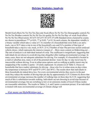 Driving Statistics Analysis
Month fixed effects No Yes Yes Yes Zip code fixed effects No No Yes Yes Demographic controls No
No No Yes Weather controls No No No Yes Air quality No No No Yes Day–of–week fixed effects
No No No Yes Observations 367,675 367,675 367,675 271,696 Standard errors clustered by county
are shown in parentheses *** p<0.01, ** p<0.05, * p<0.1 In each column, the dependent variable is
a binary variable which takes a value of 1 if a member of a household that owns both a car and a
truck, van or SUV takes a trip in one of the household's cars and 0 if a member of that type of
household takes a trip in a van, truck, or SUV. 23 6.2 Number of trips The previous section analysed
vehicle choice, which represents the intensive margin of ... Show more content on Helpwriting.net ...
The unit of analysis is an individual instead of a trip. The coefficient is insignificant, suggesting that
individuals do not choose to avoid driving trips altogether after reading environmental coverage. In
many cases, there are not adequate substitutes for driving. For example, if a household is located in
a rural or suburban area, many or all of the potential destina– tions for day–to–day travel may be
inaccessible without driving. Even in urban areas options such as walking or public transit may be
unappealing if the weather is partic– 24 ularly unpleasant. In column (2) of Table 5, I focus on
households that have readier substitutes for driving – those who live in urban areas on days when
the temperature is between 50°F and 85°F (10°C and 30°C). The results show that individuals in
these households do indeed drive less. For every environmental articles they receive in the past
week they reduce the number of driving trips per day by approximately 0.14. Column (4) shows that
environmental coverage increases the number of walking trips on these days by 0.10, suggesting that
much of this is substitution towards walking. Individuals are not choosing to avoid trips because of
environmental coverage, but are switching to low or no emissions modes of travel if those modes
are reasonable substitutes. The results in Tables 2, 4, and 5 paint a consistent picture. If an individual
is treated with more environmental coverage of climate change will
... Get more on HelpWriting.net ...
 