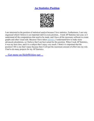 Ap Statistics Position
I am interested in the position of statistical analyst because I love statistics. Furthermore, I am very
organized which I believe is an important skill in every position, . I took AP Statistics last year, so I
understand all the computations that need to be made, and I have all the necessary software to create
graphs and other visual aids. Because I have taken statistics, I understand how to make more
advanced calculations, so I believe that I am best suited for this position. When I took AP Statistics,
it was my best class, and it is a subject that I enjoy very much. I think it is important that the
position I fill is one that I enjoy because then I will put the maximum amount of effort into my role.
I had to do many projects for my AP Statistics
... Get more on HelpWriting.net ...
 