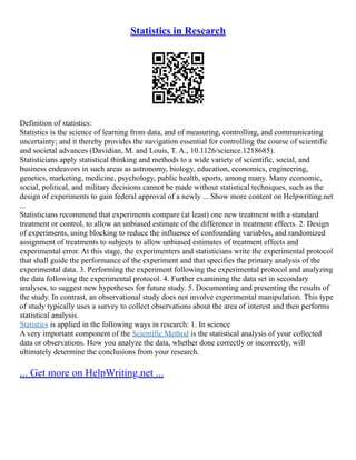 Statistics in Research
Definition of statistics:
Statistics is the science of learning from data, and of measuring, controlling, and communicating
uncertainty; and it thereby provides the navigation essential for controlling the course of scientific
and societal advances (Davidian, M. and Louis, T. A., 10.1126/science.1218685).
Statisticians apply statistical thinking and methods to a wide variety of scientific, social, and
business endeavors in such areas as astronomy, biology, education, economics, engineering,
genetics, marketing, medicine, psychology, public health, sports, among many. Many economic,
social, political, and military decisions cannot be made without statistical techniques, such as the
design of experiments to gain federal approval of a newly ... Show more content on Helpwriting.net
...
Statisticians recommend that experiments compare (at least) one new treatment with a standard
treatment or control, to allow an unbiased estimate of the difference in treatment effects. 2. Design
of experiments, using blocking to reduce the influence of confounding variables, and randomized
assignment of treatments to subjects to allow unbiased estimates of treatment effects and
experimental error. At this stage, the experimenters and statisticians write the experimental protocol
that shall guide the performance of the experiment and that specifies the primary analysis of the
experimental data. 3. Performing the experiment following the experimental protocol and analyzing
the data following the experimental protocol. 4. Further examining the data set in secondary
analyses, to suggest new hypotheses for future study. 5. Documenting and presenting the results of
the study. In contrast, an observational study does not involve experimental manipulation. This type
of study typically uses a survey to collect observations about the area of interest and then performs
statistical analysis.
Statistics is applied in the following ways in research: 1. In science
A very important component of the Scientific Method is the statistical analysis of your collected
data or observations. How you analyze the data, whether done correctly or incorrectly, will
ultimately determine the conclusions from your research.
... Get more on HelpWriting.net ...
 
