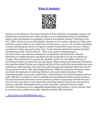 What Is Statistics
Statistics can be defined as " the science that deals with the collection, classification, analysis, and
interpretation of numerical facts of data, and that, by use of mathematical theories of probability,
imposes order and regularity on aggregates of more or less disparate elements" (Dictionary.com,
LLC, 2008). Yet how do we use these specific elements in our everyday working lives? Many don't
realize the extent to which we as a culture base our decisions on statistics. We us them in something
as small as predicting the outcome of a game or number of points that a team will score. Statistics
surrounds us in many ways and in many forms. As the American Statistical Association president
Jon Kettenring stated, "I like to think of ... Show more content on Helpwriting.net ...
Yet when it came closer and more information was pulled they realized that this statistical
information was indeed inaccurate and did not provide enough data to see the true statistics on
Clemens. They noted that to be accurate they needed to look at all of the athletes that have as
successful as Clemens not just in the same age bracket. When looking at this particular information
they noted that indeed Clemens was irregular and did not fit the mold of the normal athlete not using
performance enhancing drugs. This shows that with inaccurate and inadequate information that the
wrong conclusion can be made. (Knowledge@Wharton, 2008) Just seeing this information makes
you realize the importance of collecting information for correct statistical analysis. When
researching statistics you can also see that there is much relying on the statistical analysis's that are
made. With that we see that we must set standards for researching and making statistical analyses.
First and foremost the information must be suited to its purpose. Going along with that there are a
total of 5 more areas that one must check when submitting statistical information, info must be as
accurate as possible, information must be as fresh as possible, information must be readily
accessible, information must be comparable internationally and overtime, as well as statistics shall
be consistent and as uniform as possible. (Statistics Finland, 2005) Going into
... Get more on HelpWriting.net ...
 