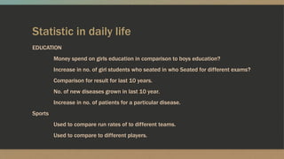 Statistic in daily life
EDUCATION
Money spend on girls education in comparison to boys education?
Increase in no. of girl students who seated in who Seated for different exams?
Comparison for result for last 10 years.
No. of new diseases grown in last 10 year.
Increase in no. of patients for a particular disease.
Sports
Used to compare run rates of to different teams.
Used to compare to different players.
 