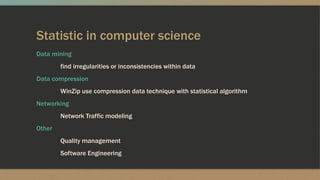 Statistic in computer science
Data mining
find irregularities or inconsistencies within data
Data compression
WinZip use compression data technique with statistical algorithm
Networking
Network Traffic modeling
Other
Quality management
Software Engineering
 