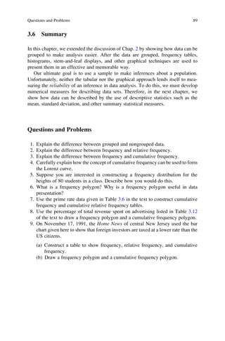 3.6 Summary
In this chapter, we extended the discussion of Chap. 2 by showing how data can be
grouped to make analysis easier. After the data are grouped, frequency tables,
histograms, stem-and-leaf displays, and other graphical techniques are used to
present them in an effective and memorable way.
Our ultimate goal is to use a sample to make inferences about a population.
Unfortunately, neither the tabular nor the graphical approach lends itself to mea-
suring the reliability of an inference in data analysis. To do this, we must develop
numerical measures for describing data sets. Therefore, in the next chapter, we
show how data can be described by the use of descriptive statistics such as the
mean, standard deviation, and other summary statistical measures.
Questions and Problems
1. Explain the difference between grouped and nongrouped data.
2. Explain the difference between frequency and relative frequency.
3. Explain the difference between frequency and cumulative frequency.
4. Carefully explain how the concept of cumulative frequency can be used to form
the Lorenz curve.
5. Suppose you are interested in constructing a frequency distribution for the
heights of 80 students in a class. Describe how you would do this.
6. What is a frequency polygon? Why is a frequency polygon useful in data
presentation?
7. Use the prime rate data given in Table 3.6 in the text to construct cumulative
frequency and cumulative relative frequency tables.
8. Use the percentage of total revenue spent on advertising listed in Table 3.12
of the text to draw a frequency polygon and a cumulative frequency polygon.
9. On November 17, 1991, the Home News of central New Jersey used the bar
chart given here to show that foreign investors are taxed at a lower rate than the
US citizens.
(a) Construct a table to show frequency, relative frequency, and cumulative
frequency.
(b) Draw a frequency polygon and a cumulative frequency polygon.
Questions and Problems 89
 