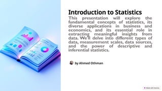 Introduction to Statistics
This presentation will explore the
fundamental concepts of statistics, its
diverse applications in business and
economics, and its essential role in
extracting meaningful insights from
data. We'll delve into different types of
data, measurement scales, data sources,
and the power of descriptive and
inferential statistics.
by Ahmed Othman
 