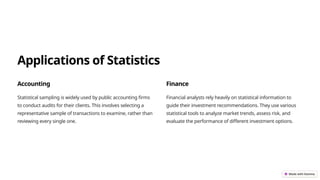 Applications of Statistics
Accounting
Statistical sampling is widely used by public accounting firms
to conduct audits for their clients. This involves selecting a
representative sample of transactions to examine, rather than
reviewing every single one.
Finance
Financial analysts rely heavily on statistical information to
guide their investment recommendations. They use various
statistical tools to analyze market trends, assess risk, and
evaluate the performance of different investment options.
 