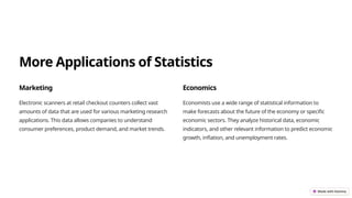 More Applications of Statistics
Marketing
Electronic scanners at retail checkout counters collect vast
amounts of data that are used for various marketing research
applications. This data allows companies to understand
consumer preferences, product demand, and market trends.
Economics
Economists use a wide range of statistical information to
make forecasts about the future of the economy or specific
economic sectors. They analyze historical data, economic
indicators, and other relevant information to predict economic
growth, inflation, and unemployment rates.
 