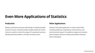 Even More Applications of Statistics
Production
Modern production processes rely heavily on statistical quality
control to ensure consistent product quality. Statistical control
charts are used to monitor the output of a production process,
identify potential problems, and take corrective action.
Other Applications
Statistics finds wide application in various other fields,
including healthcare, engineering, social sciences, and
environmental research. Its ability to analyze and interpret
data empowers decision-making and problem-solving in
diverse disciplines.
 