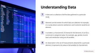 Understanding Data
1 A data set is a collection of all the data gathered in a particular
study.
2 Elements are the entities for which data are collected. For example,
in a survey about customer satisfaction, each customer would be an
element.
3 A variable is a characteristic of interest for the elements. It can be a
numerical or categorical value. For example, age, gender, income
level, and satisfaction rating are all variables.
4 An observation is the set of measurements obtained for a particular
element. It represents the values of all variables for that element.
 