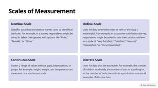 Scales of Measurement
Nominal Scale
Used for data that are labels or names used to identify an
attribute. For example, in a survey, respondents might be
asked to select their gender, with options like "Male,"
"Female," or "Other."
Ordinal Scale
Used for data where the order or rank of the data is
meaningful. For example, in a customer satisfaction survey,
respondents might be asked to rate their satisfaction level
on a scale of "Very Satisfied," "Satisfied," "Neutral,"
"Dissatisfied," or "Very Dissatisfied."
Continuous Scale
Covers a range of values without gaps, interruptions, or
jumps. For example, height, weight, and temperature are
measured on a continuous scale.
Discrete Scale
Used for data that are countable. For example, the number
of children in a family, the number of cars in a parking lot,
or the number of defective units in a production run are all
examples of discrete data.
 