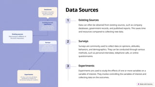 Data Sources
1 Existing Sources
Data can often be obtained from existing sources, such as company
databases, government records, and published reports. This saves time
and resources compared to collecting new data.
2 Surveys
Surveys are commonly used to collect data on opinions, attitudes,
behaviors, and demographics. They can be conducted through various
methods, such as personal interviews, telephone calls, or online
questionnaires.
3 Experiments
Experiments are used to study the effects of one or more variables on a
variable of interest. They involve controlling the variables of interest and
collecting data on the outcomes.
 