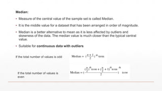 Median:
▪ Measure of the central value of the sample set is called Median.
▪ It is the middle value for a dataset that has been arranged in order of magnitude.
▪ Median is a better alternative to mean as it is less affected by outliers and
skewness of the data. The median value is much closer than the typical central
value.
▪ Suitable for continuous data with outliers
If the total number of values is odd
If the total number of values is
even
 