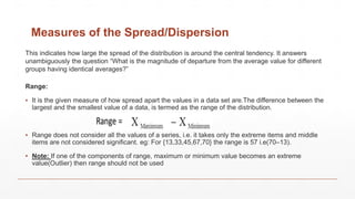 Measures of the Spread/Dispersion
Range:
▪ It is the given measure of how spread apart the values in a data set are.The difference between the
largest and the smallest value of a data, is termed as the range of the distribution.
▪ Range does not consider all the values of a series, i.e. it takes only the extreme items and middle
items are not considered significant. eg: For {13,33,45,67,70} the range is 57 i.e(70–13).
▪ Note: If one of the components of range, maximum or minimum value becomes an extreme
value(Outlier) then range should not be used
This indicates how large the spread of the distribution is around the central tendency. It answers
unambiguously the question “What is the magnitude of departure from the average value for different
groups having identical averages?”
 