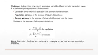 Variance: It describes how much a random variable differs from its expected value.
It entails computing squares of deviations.
▪ Deviation is the difference between each element from the mean.
▪ Population Variance is the average of squared deviations
▪ Sample Variance is the average of squared differences from the mean
Variance is the average of all squared deviations.
Note: The units of values and variance is not equal so we use another variability
measure.
 