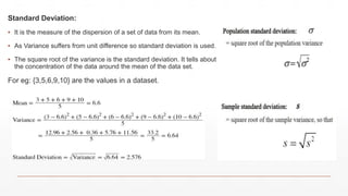 Standard Deviation:
▪ It is the measure of the dispersion of a set of data from its mean.
▪ As Variance suffers from unit difference so standard deviation is used.
▪ The square root of the variance is the standard deviation. It tells about
the concentration of the data around the mean of the data set.
For eg: {3,5,6,9,10} are the values in a dataset.
 