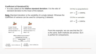 Coefficient of Variation(CV):
▪ It is also called as the relative standard deviation. It is the ratio of
standard deviation to the mean of the dataset.
Note: Standard deviation is the variability of a single dataset. Whereas the
coefficient of variance can be used for comparing 2 datasets.
From this example, we can see that the CV
is the same. Both methods are precise. So it
is perfect for comparisons.
 