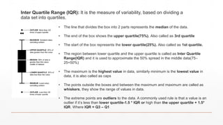 Inter Quartile Range (IQR): It is the measure of variability, based on dividing a
data set into quartiles.
• The line that divides the box into 2 parts represents the median of the data.
• The end of the box shows the upper quartile(75%). Also called as 3rd quartile
• The start of the box represents the lower quartile(25%). Also called as 1st quartile.
• The region between lower quartile and the upper quartile is called as Inter Quartile
Range(IQR) and it is used to approximate the 50% spread in the middle data(75–
25=50%)
• The maximum is the highest value in data, similarly minimum is the lowest value in
data, it is also called as caps
• The points outside the boxes and between the maximum and maximum are called as
whiskers, they show the range of values in data.
• The extreme points are outliers to the data. A commonly used rule is that a value is an
outlier if it’s less than lower quartile-1.5 * IQR or high than the upper quartile + 1.5*
IQR. Where IQR = Q3 – Q1
 