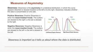 Measures of Asymmetry
Skewness: Skewness is the asymmetry in a statistical distribution, in which the curve
appears distorted or skewed towards to the left or to the right. Skewness indicates whether
the data is concentrated on one side.
Positive Skewness: Positive Skewness is
when the mean>median>mode. The outliers
are skewed to the right i.e the tail is skewed
to the right.
Negative Skewness: Negative Skewness is
when the mean<median<mode. The outliers
are skewed to the left i.e the tail is skewed to
the left.
Skewness is important as it tells us about where the data is distributed.
 