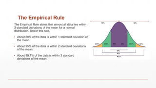 The Empirical Rule
The Empirical Rule states that almost all data lies within
3 standard deviations of the mean for a normal
distribution. Under this rule,
▪ About 68% of the data is within 1 standard deviation of
the mean.
▪ About 95% of the data is within 2 standard deviations
of the mean.
▪ About 99.7% of the data is within 3 standard
deviations of the mean.
 